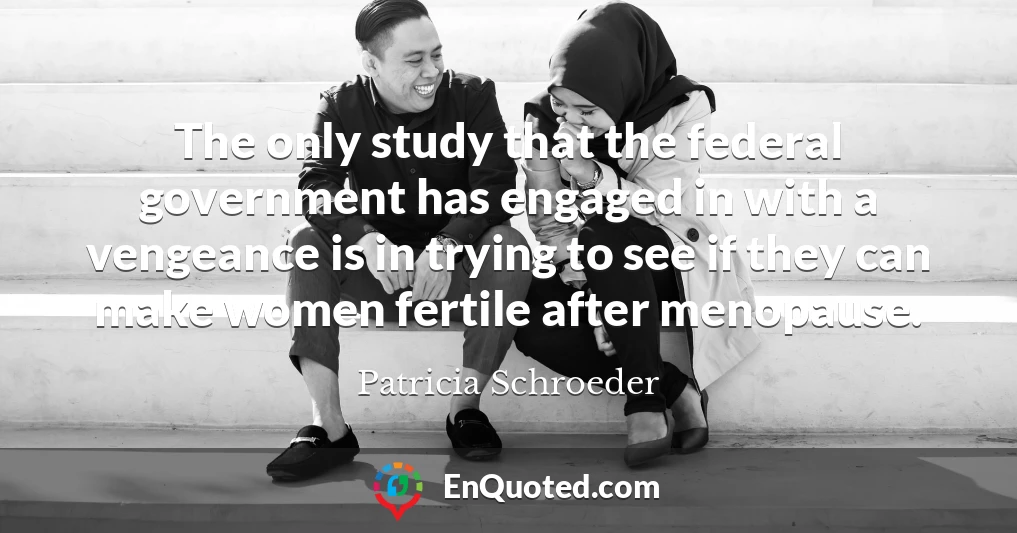 The only study that the federal government has engaged in with a vengeance is in trying to see if they can make women fertile after menopause.