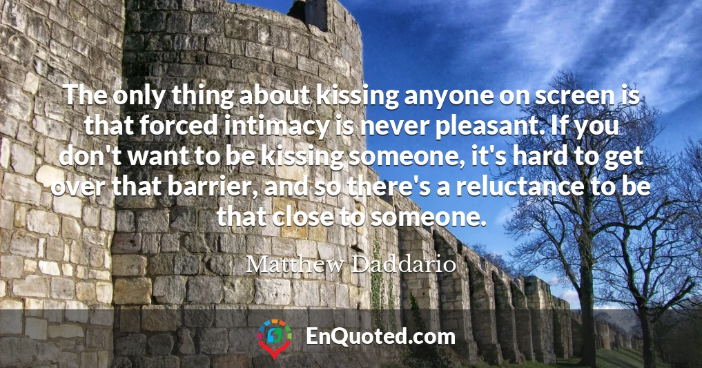 The only thing about kissing anyone on screen is that forced intimacy is never pleasant. If you don't want to be kissing someone, it's hard to get over that barrier, and so there's a reluctance to be that close to someone.