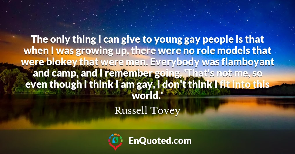 The only thing I can give to young gay people is that when I was growing up, there were no role models that were blokey that were men. Everybody was flamboyant and camp, and I remember going, 'That's not me, so even though I think I am gay, I don't think I fit into this world.'