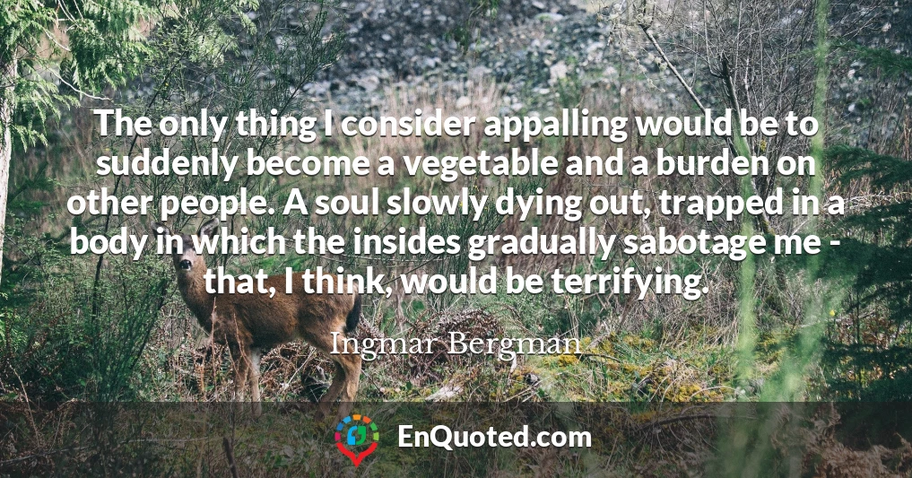 The only thing I consider appalling would be to suddenly become a vegetable and a burden on other people. A soul slowly dying out, trapped in a body in which the insides gradually sabotage me - that, I think, would be terrifying.