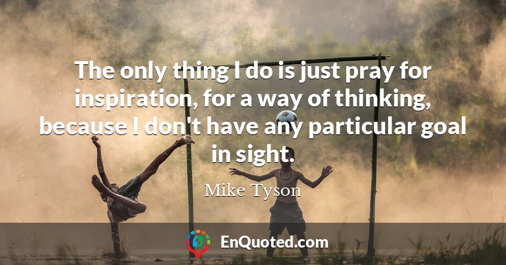 The only thing I do is just pray for inspiration, for a way of thinking, because I don't have any particular goal in sight.