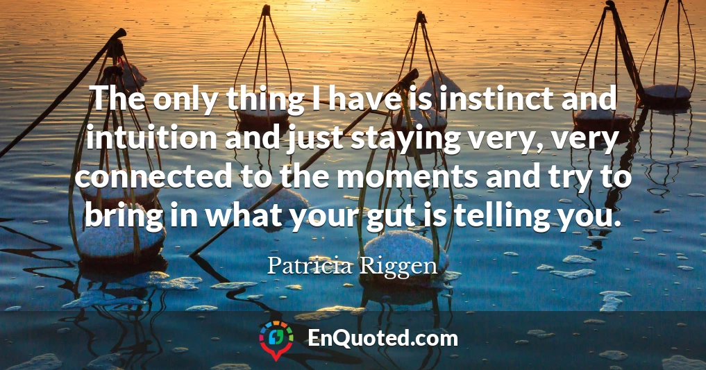 The only thing I have is instinct and intuition and just staying very, very connected to the moments and try to bring in what your gut is telling you.
