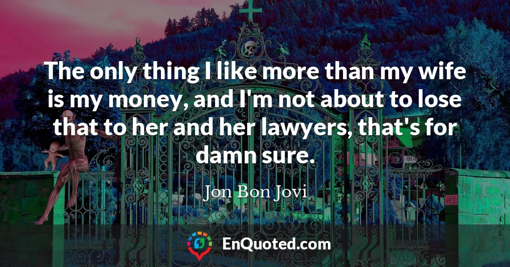 The only thing I like more than my wife is my money, and I'm not about to lose that to her and her lawyers, that's for damn sure.