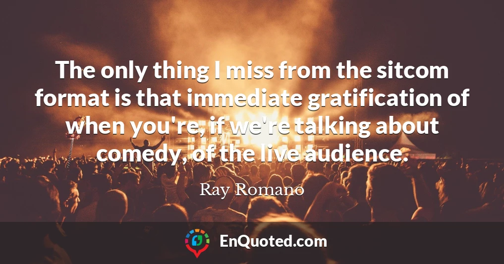 The only thing I miss from the sitcom format is that immediate gratification of when you're, if we're talking about comedy, of the live audience.