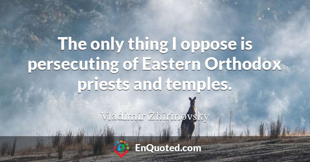 The only thing I oppose is persecuting of Eastern Orthodox priests and temples.