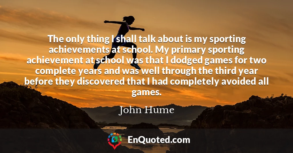 The only thing I shall talk about is my sporting achievements at school. My primary sporting achievement at school was that I dodged games for two complete years and was well through the third year before they discovered that I had completely avoided all games.