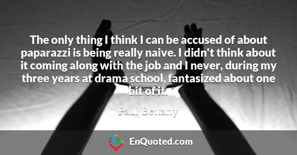 The only thing I think I can be accused of about paparazzi is being really naive. I didn't think about it coming along with the job and I never, during my three years at drama school, fantasized about one bit of it.