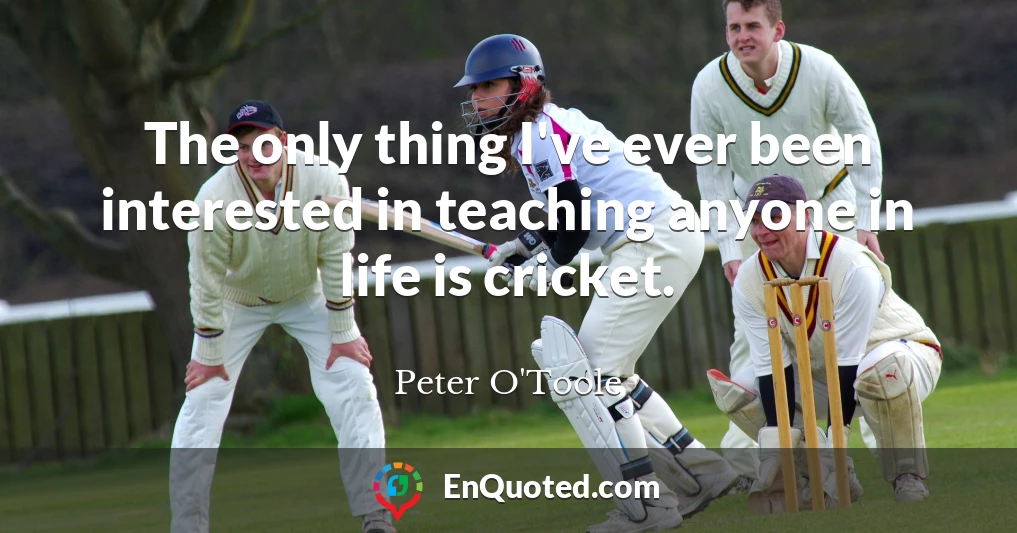 The only thing I've ever been interested in teaching anyone in life is cricket.