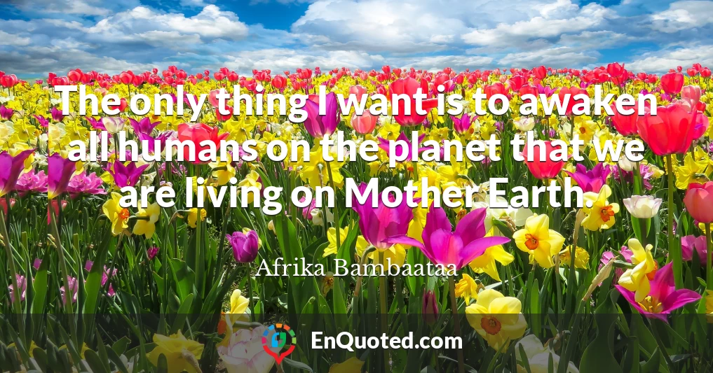The only thing I want is to awaken all humans on the planet that we are living on Mother Earth.