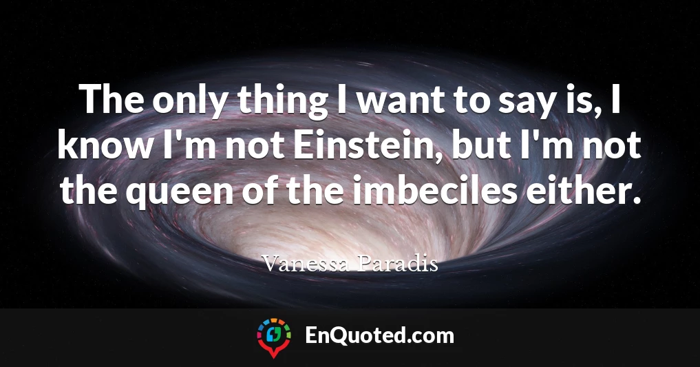 The only thing I want to say is, I know I'm not Einstein, but I'm not the queen of the imbeciles either.