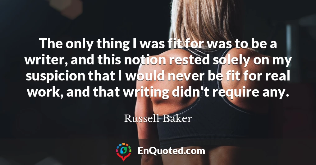 The only thing I was fit for was to be a writer, and this notion rested solely on my suspicion that I would never be fit for real work, and that writing didn't require any.