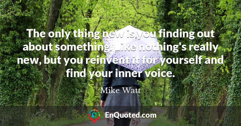 The only thing new is you finding out about something. Like nothing's really new, but you reinvent it for yourself and find your inner voice.