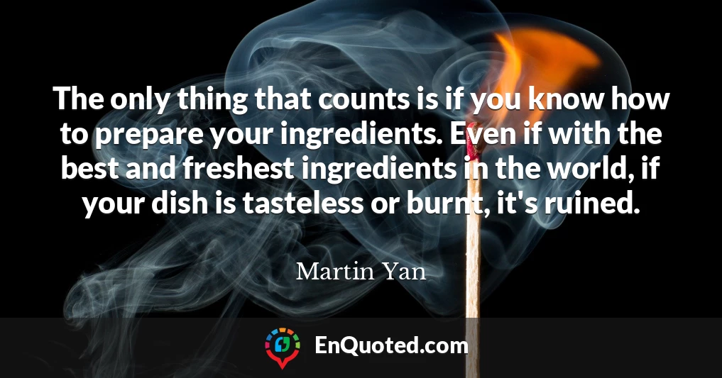 The only thing that counts is if you know how to prepare your ingredients. Even if with the best and freshest ingredients in the world, if your dish is tasteless or burnt, it's ruined.