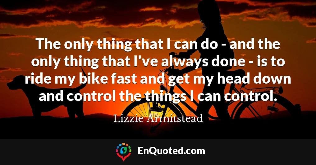 The only thing that I can do - and the only thing that I've always done - is to ride my bike fast and get my head down and control the things I can control.