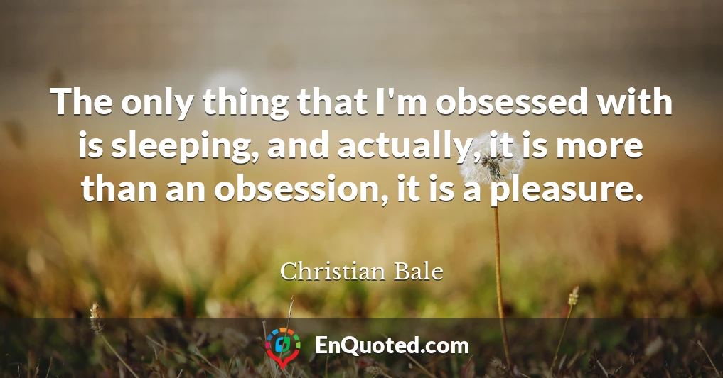 The only thing that I'm obsessed with is sleeping, and actually, it is more than an obsession, it is a pleasure.