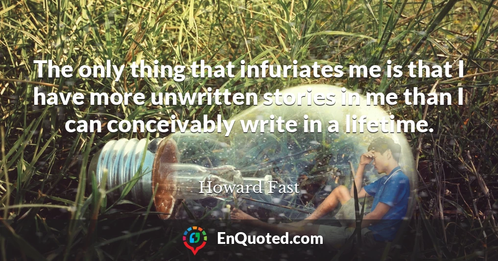 The only thing that infuriates me is that I have more unwritten stories in me than I can conceivably write in a lifetime.