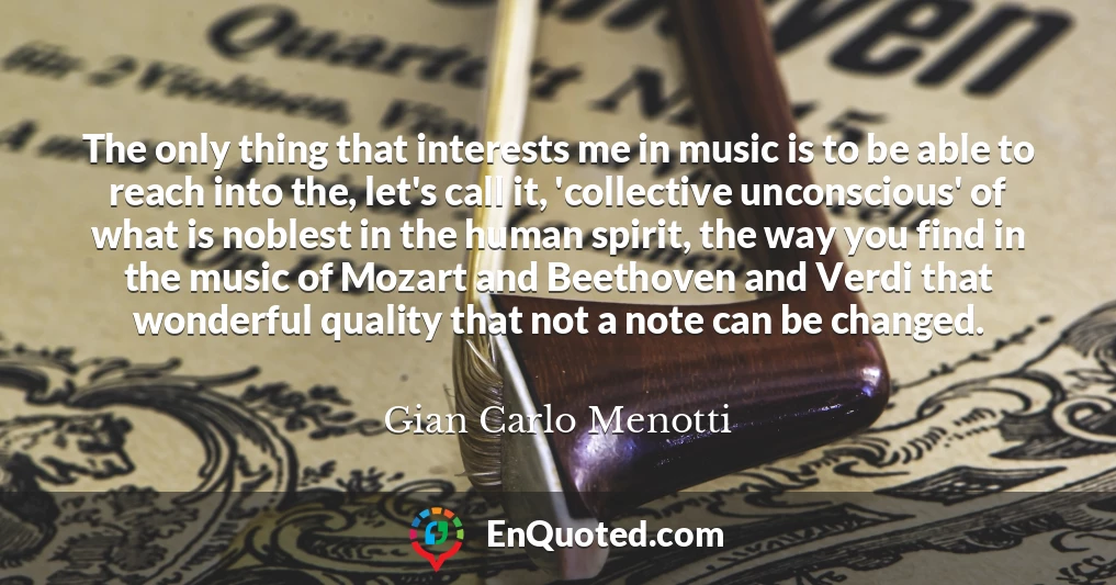 The only thing that interests me in music is to be able to reach into the, let's call it, 'collective unconscious' of what is noblest in the human spirit, the way you find in the music of Mozart and Beethoven and Verdi that wonderful quality that not a note can be changed.