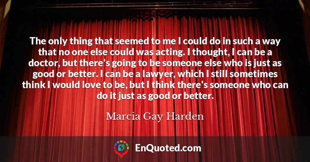 The only thing that seemed to me I could do in such a way that no one else could was acting. I thought, I can be a doctor, but there's going to be someone else who is just as good or better. I can be a lawyer, which I still sometimes think I would love to be, but I think there's someone who can do it just as good or better.