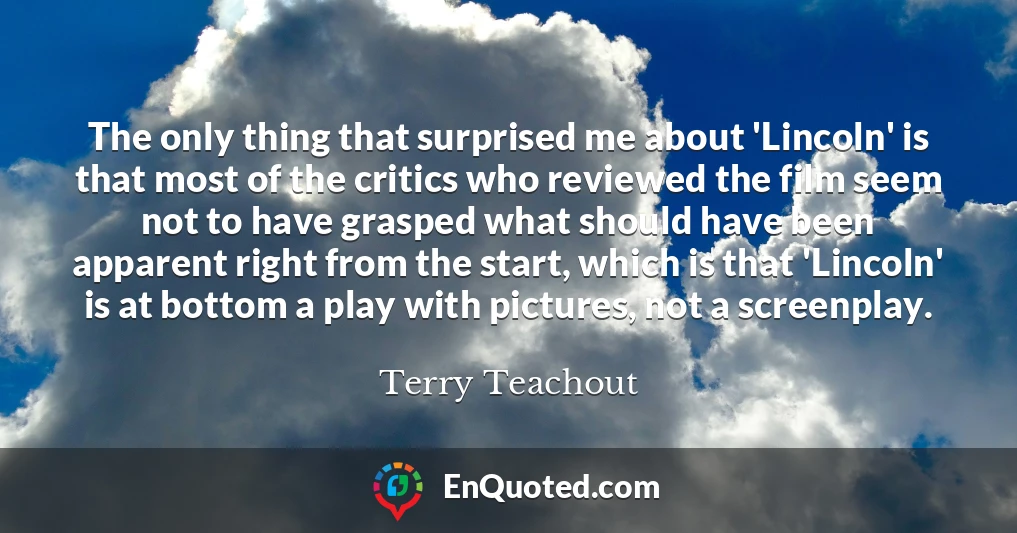 The only thing that surprised me about 'Lincoln' is that most of the critics who reviewed the film seem not to have grasped what should have been apparent right from the start, which is that 'Lincoln' is at bottom a play with pictures, not a screenplay.