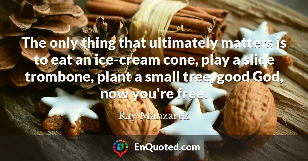 The only thing that ultimately matters is to eat an ice-cream cone, play a slide trombone, plant a small tree, good God, now you're free.