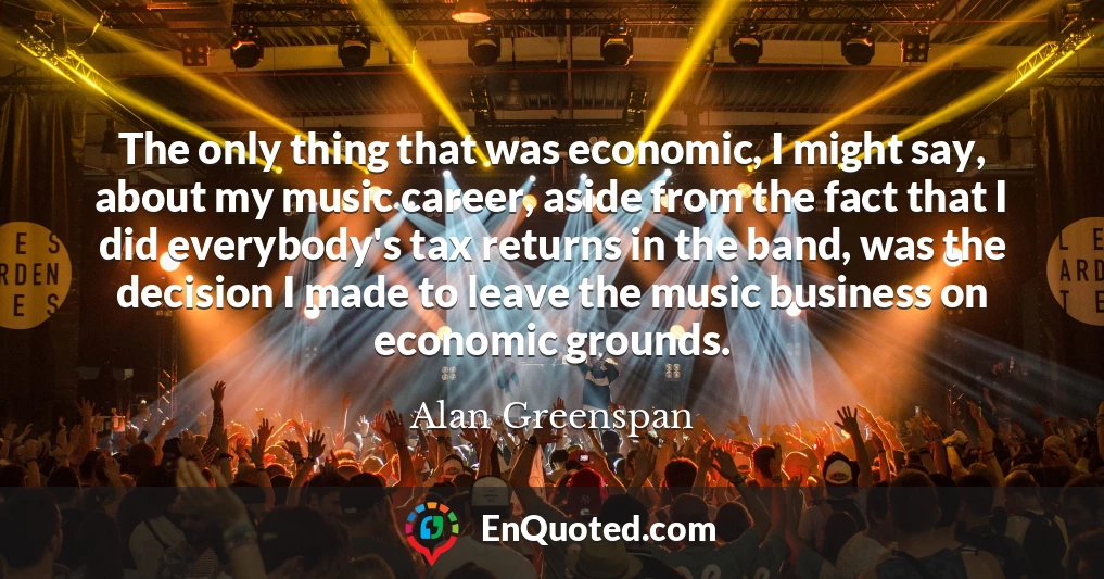 The only thing that was economic, I might say, about my music career, aside from the fact that I did everybody's tax returns in the band, was the decision I made to leave the music business on economic grounds.