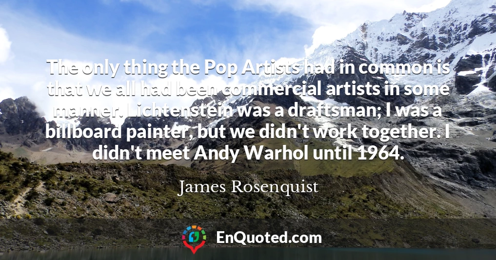 The only thing the Pop Artists had in common is that we all had been commercial artists in some manner. Lichtenstein was a draftsman; I was a billboard painter, but we didn't work together. I didn't meet Andy Warhol until 1964.