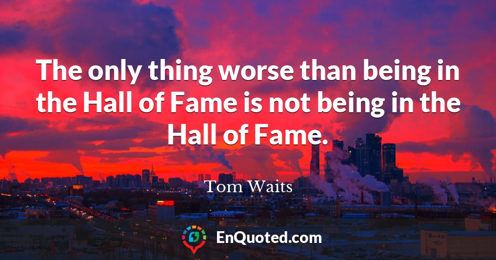The only thing worse than being in the Hall of Fame is not being in the Hall of Fame.