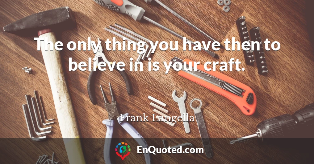 The only thing you have then to believe in is your craft.