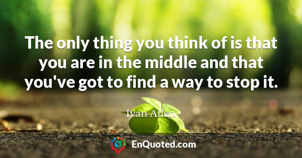 The only thing you think of is that you are in the middle and that you've got to find a way to stop it.