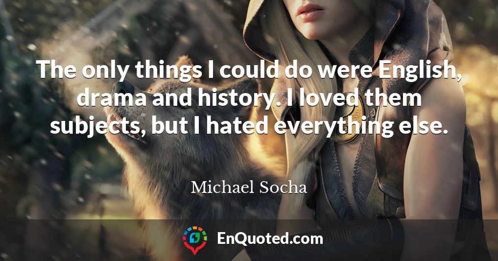 The only things I could do were English, drama and history. I loved them subjects, but I hated everything else.