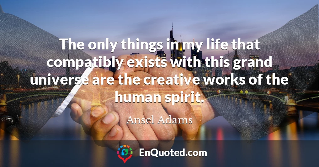 The only things in my life that compatibly exists with this grand universe are the creative works of the human spirit.