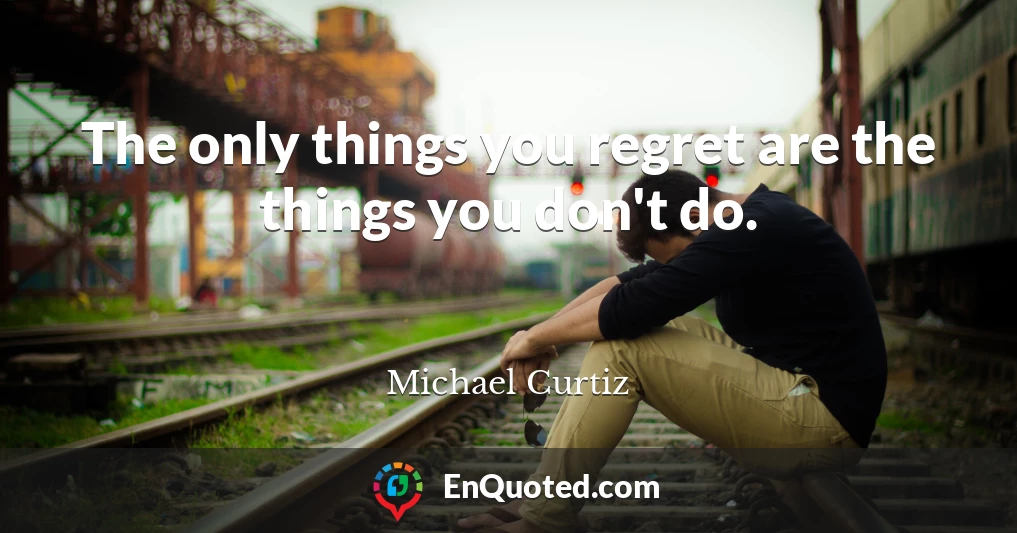 The only things you regret are the things you don't do.