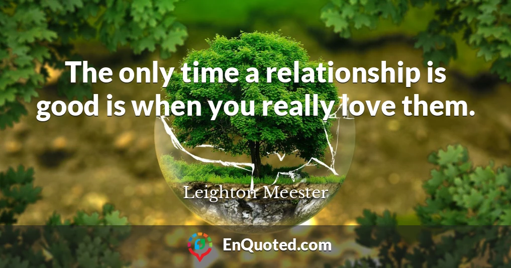 The only time a relationship is good is when you really love them.