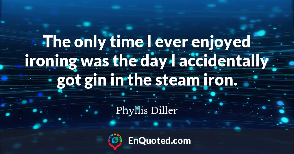 The only time I ever enjoyed ironing was the day I accidentally got gin in the steam iron.