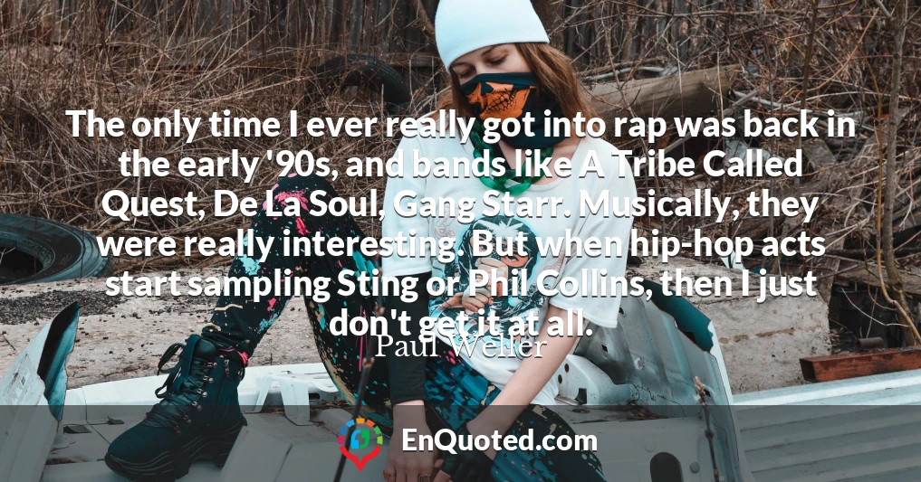 The only time I ever really got into rap was back in the early '90s, and bands like A Tribe Called Quest, De La Soul, Gang Starr. Musically, they were really interesting. But when hip-hop acts start sampling Sting or Phil Collins, then I just don't get it at all.
