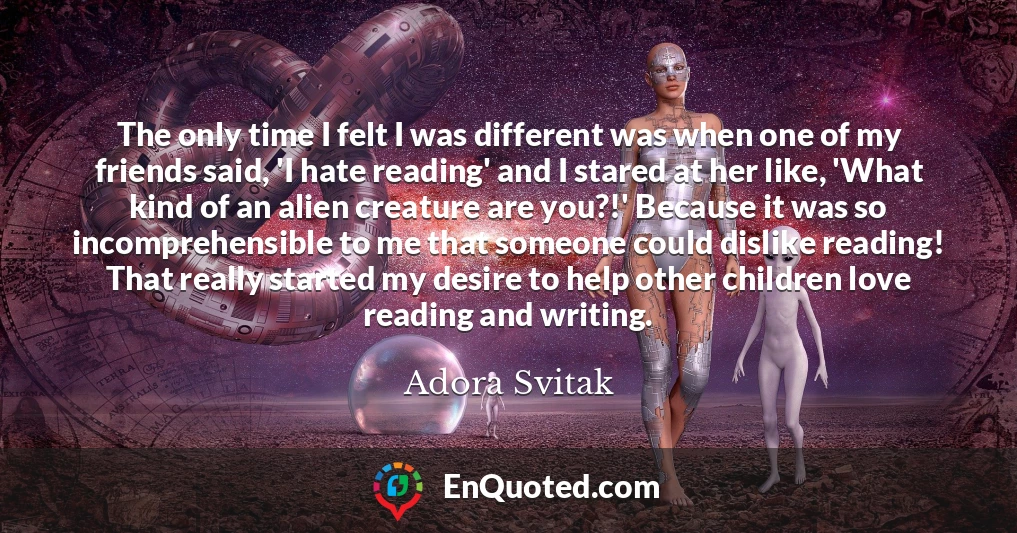 The only time I felt I was different was when one of my friends said, 'I hate reading' and I stared at her like, 'What kind of an alien creature are you?!' Because it was so incomprehensible to me that someone could dislike reading! That really started my desire to help other children love reading and writing.