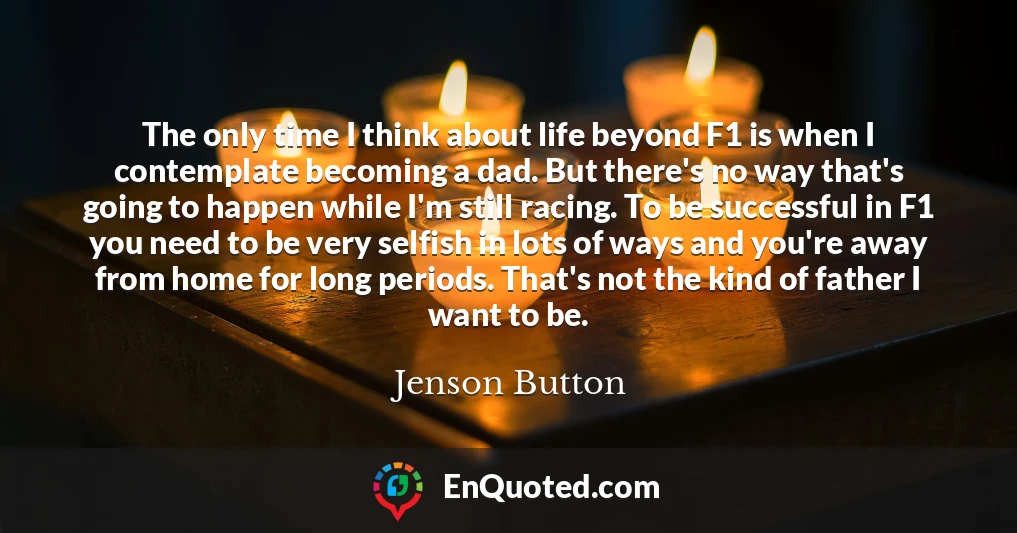 The only time I think about life beyond F1 is when I contemplate becoming a dad. But there's no way that's going to happen while I'm still racing. To be successful in F1 you need to be very selfish in lots of ways and you're away from home for long periods. That's not the kind of father I want to be.