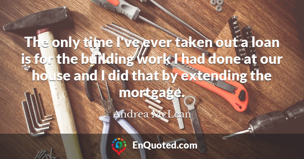 The only time I've ever taken out a loan is for the building work I had done at our house and I did that by extending the mortgage.