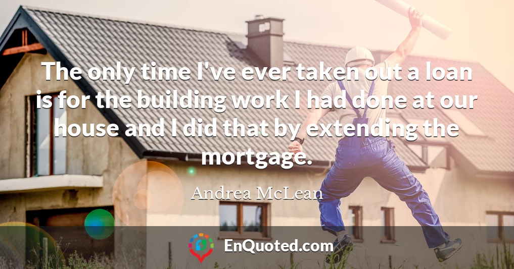 The only time I've ever taken out a loan is for the building work I had done at our house and I did that by extending the mortgage.