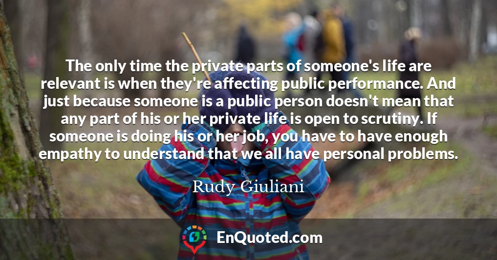 The only time the private parts of someone's life are relevant is when they're affecting public performance. And just because someone is a public person doesn't mean that any part of his or her private life is open to scrutiny. If someone is doing his or her job, you have to have enough empathy to understand that we all have personal problems.