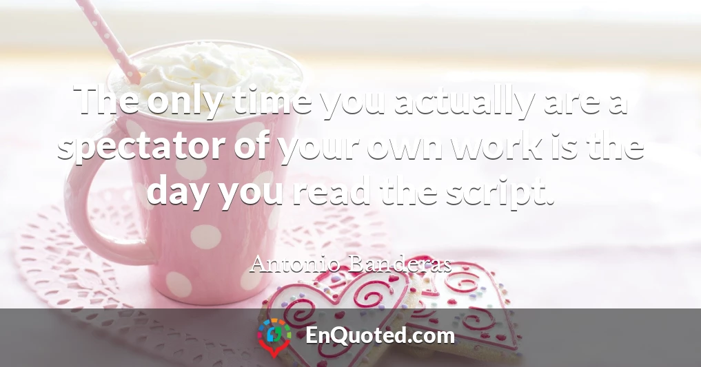 The only time you actually are a spectator of your own work is the day you read the script.