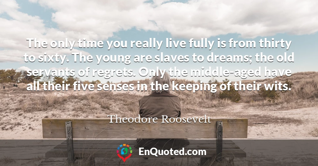 The only time you really live fully is from thirty to sixty. The young are slaves to dreams; the old servants of regrets. Only the middle-aged have all their five senses in the keeping of their wits.