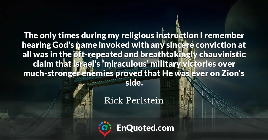 The only times during my religious instruction I remember hearing God's name invoked with any sincere conviction at all was in the oft-repeated and breathtakingly chauvinistic claim that Israel's 'miraculous' military victories over much-stronger enemies proved that He was ever on Zion's side.
