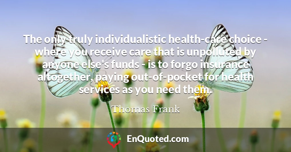 The only truly individualistic health-care choice - where you receive care that is unpolluted by anyone else's funds - is to forgo insurance altogether, paying out-of-pocket for health services as you need them.