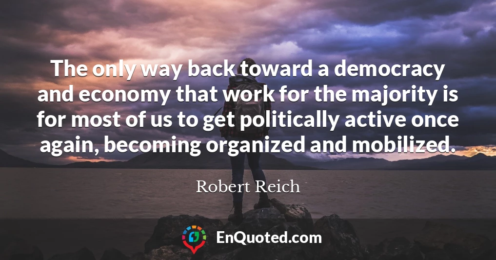The only way back toward a democracy and economy that work for the majority is for most of us to get politically active once again, becoming organized and mobilized.
