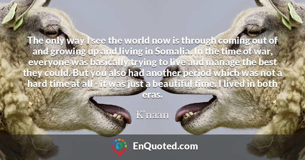 The only way I see the world now is through coming out of and growing up and living in Somalia. In the time of war, everyone was basically trying to live and manage the best they could. But you also had another period which was not a hard time at all - it was just a beautiful time. I lived in both eras.