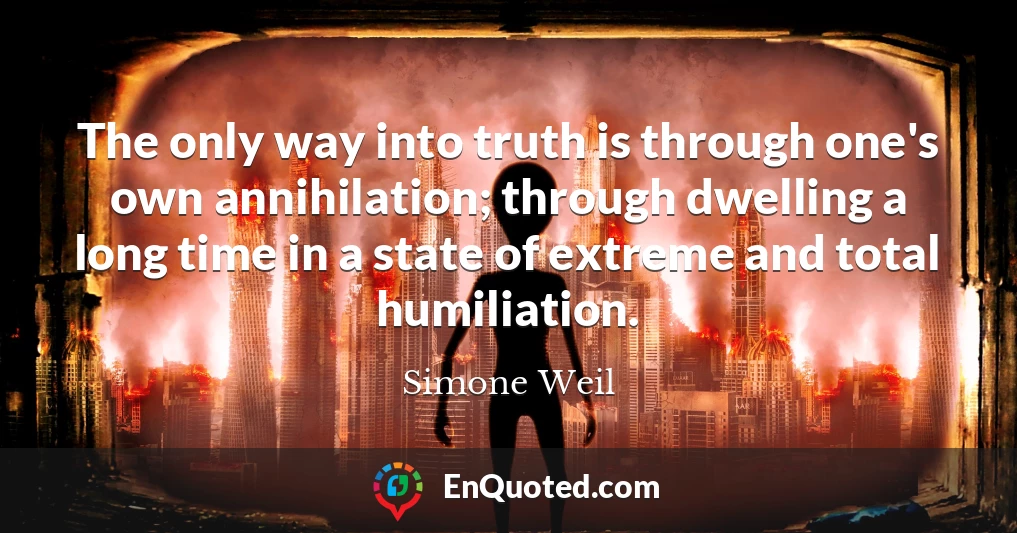 The only way into truth is through one's own annihilation; through dwelling a long time in a state of extreme and total humiliation.