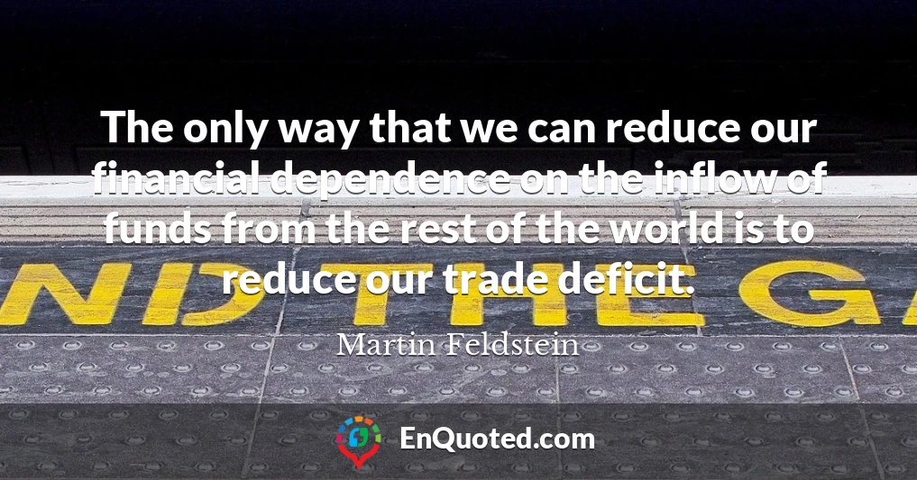 The only way that we can reduce our financial dependence on the inflow of funds from the rest of the world is to reduce our trade deficit.