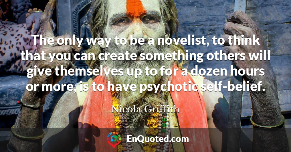The only way to be a novelist, to think that you can create something others will give themselves up to for a dozen hours or more, is to have psychotic self-belief.