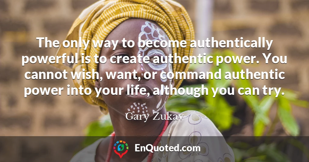 The only way to become authentically powerful is to create authentic power. You cannot wish, want, or command authentic power into your life, although you can try.